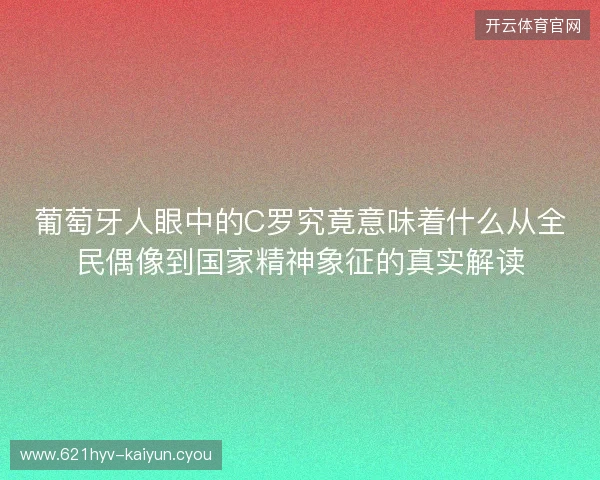 葡萄牙人眼中的C罗究竟意味着什么从全民偶像到国家精神象征的真实解读 葡萄牙人眼中的C罗究竟意味着什么从全民偶像到国家精神象征的真实解读