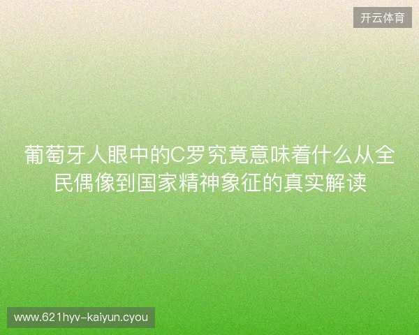 葡萄牙人眼中的C罗究竟意味着什么从全民偶像到国家精神象征的真实解读