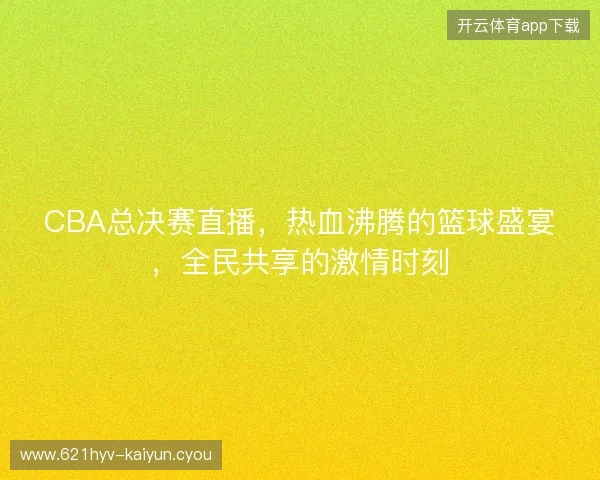 CBA总决赛直播，热血沸腾的篮球盛宴，全民共享的激情时刻